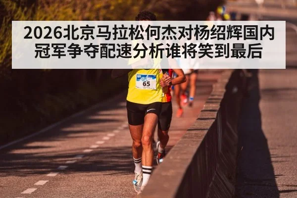 2026北京马拉松何杰对杨绍辉国内冠军争夺配速分析谁将笑到最后