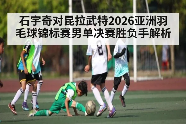 石宇奇对昆拉武特2026亚洲羽毛球锦标赛男单决赛胜负手解析